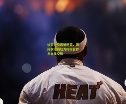 体育外交再谱新篇，国际友谊赛助力跨国合作与文化交流