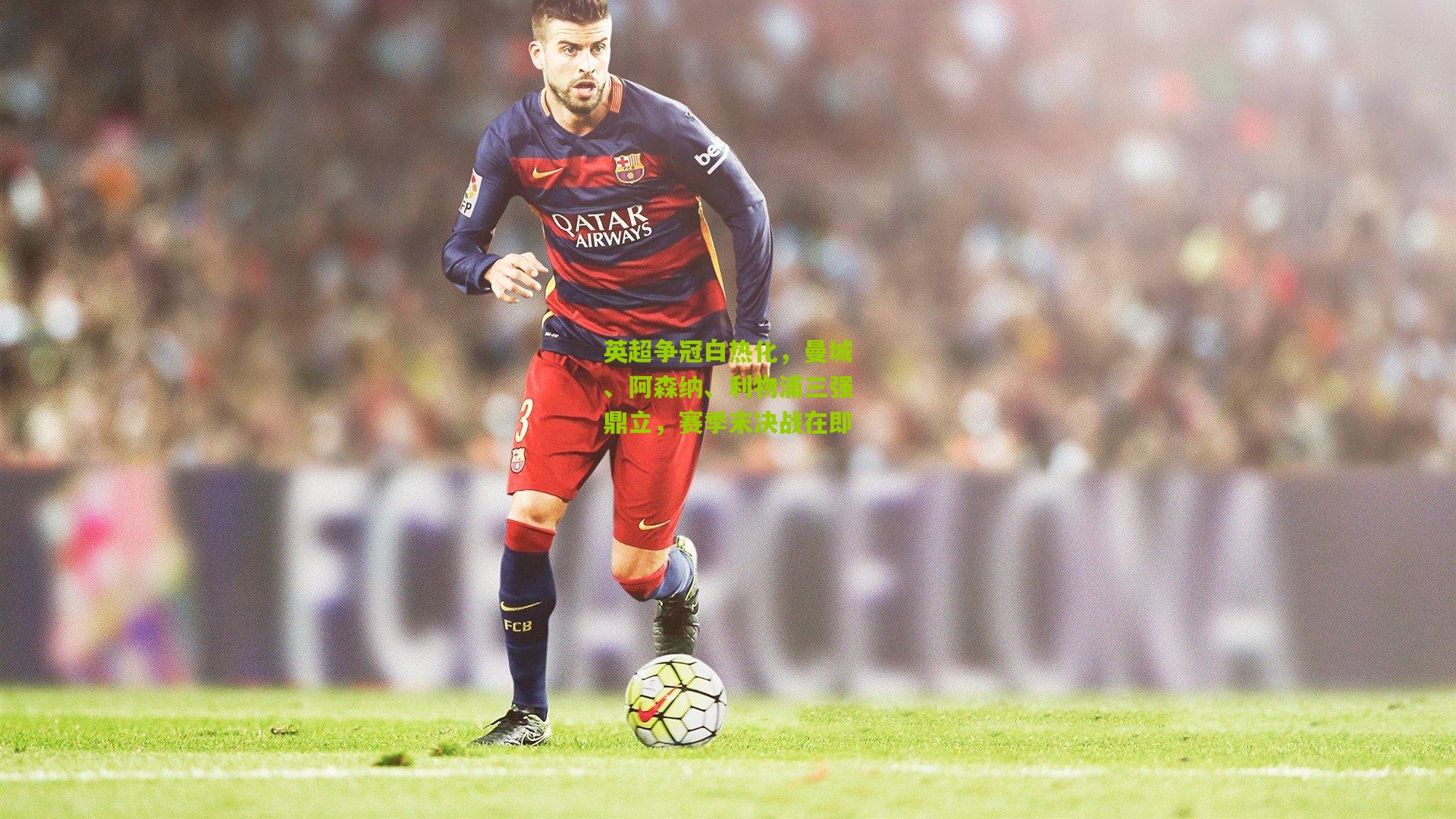 英超争冠白热化，曼城、阿森纳、利物浦三强鼎立，赛季末决战在即